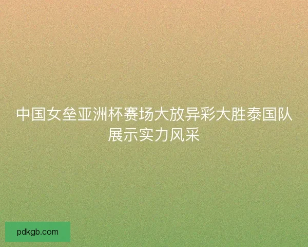 中国女垒亚洲杯赛场大放异彩大胜泰国队展示实力风采